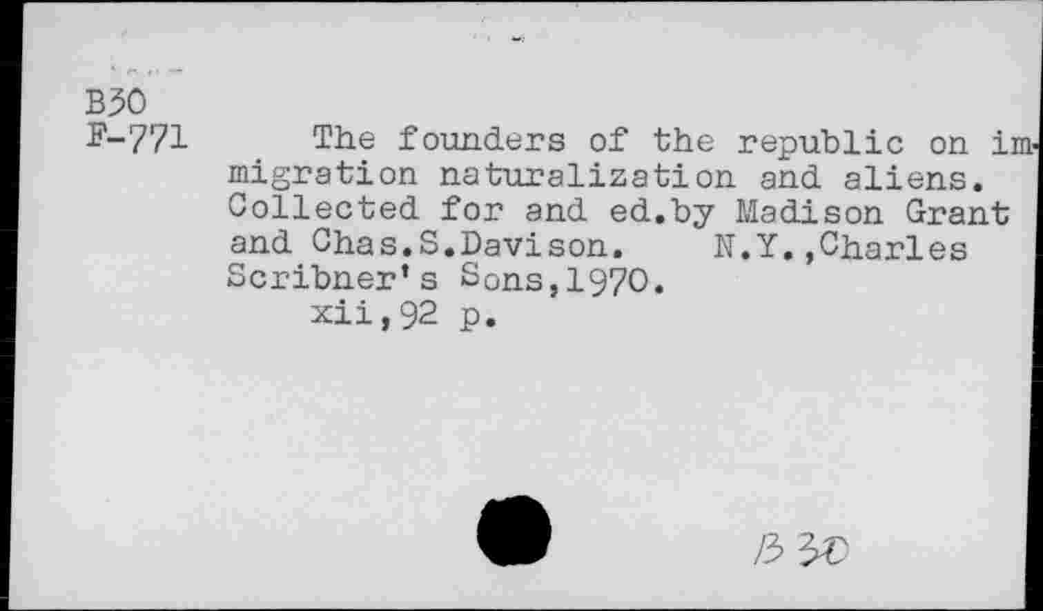 ﻿B30 F-771
The founders of the republic on im migration naturalization and aliens. Collected for and ed.by Madison Grant and Chas.S.Davison. N.Y.,Charles Scribner’s SOns,1970.
xii,92 p.